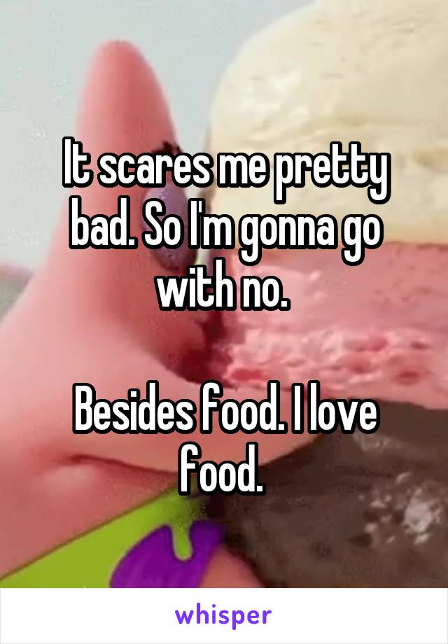 It scares me pretty bad. So I'm gonna go with no. 

Besides food. I love food. 
