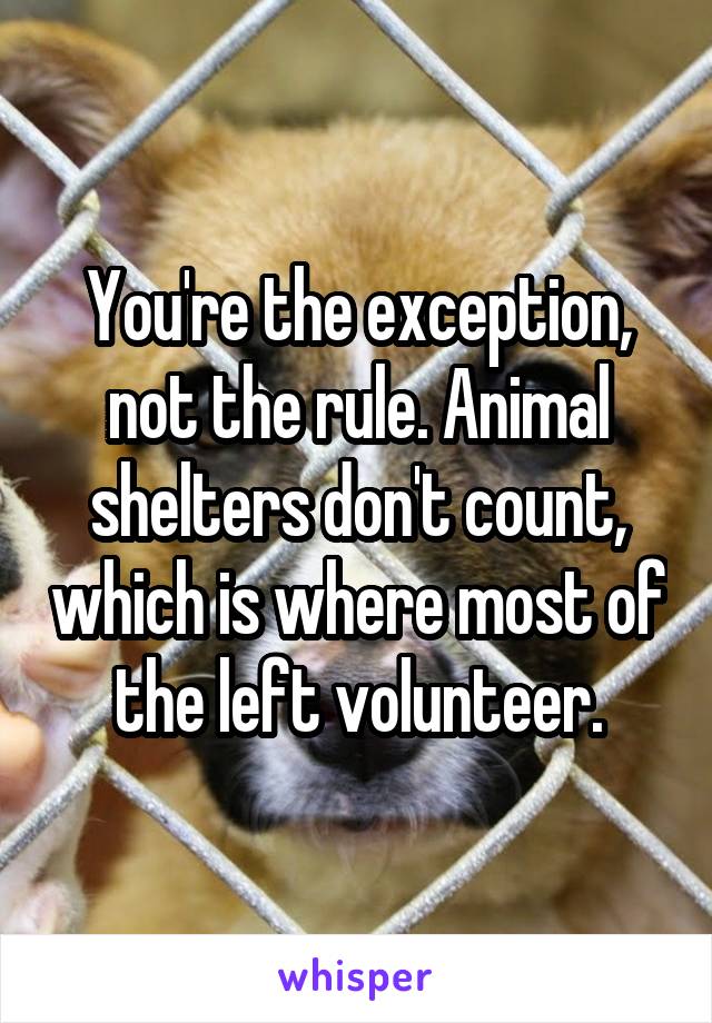 You're the exception, not the rule. Animal shelters don't count, which is where most of the left volunteer.