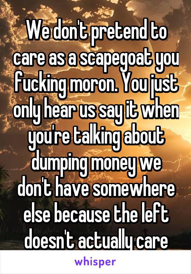 We don't pretend to care as a scapegoat you fucking moron. You just only hear us say it when you're talking about dumping money we don't have somewhere else because the left doesn't actually care