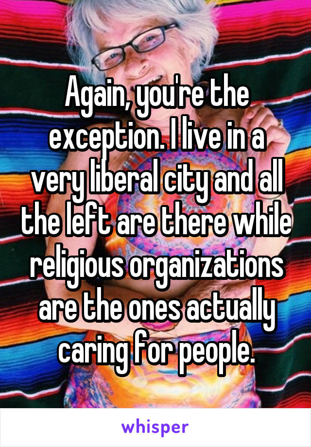 Again, you're the exception. I live in a very liberal city and all the left are there while religious organizations are the ones actually caring for people.