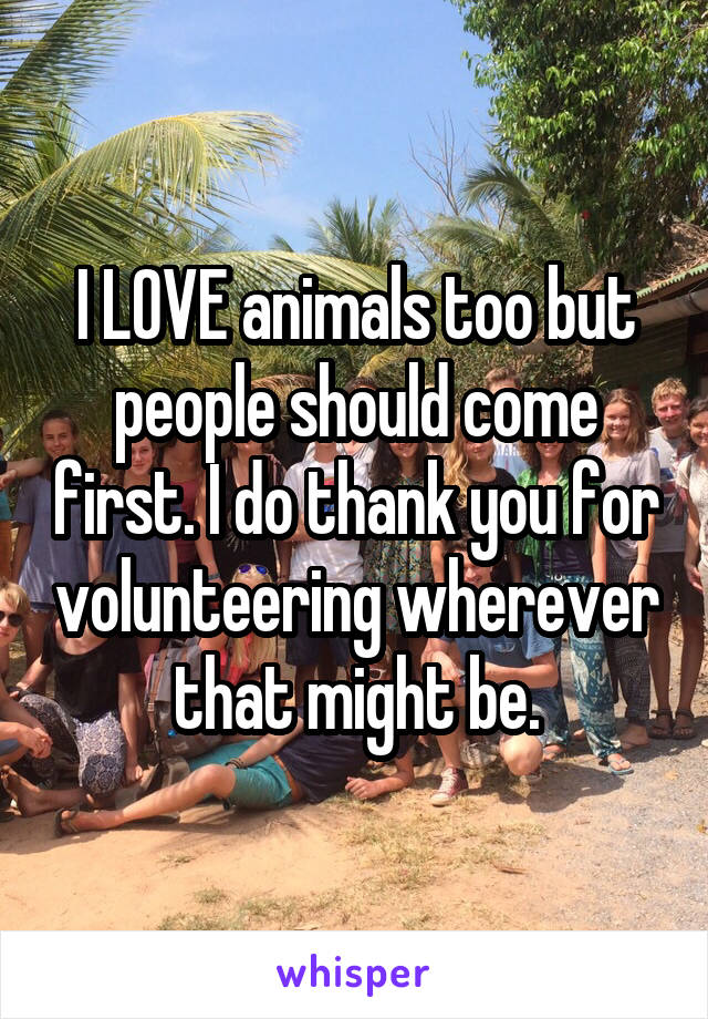 I LOVE animals too but people should come first. I do thank you for volunteering wherever that might be.