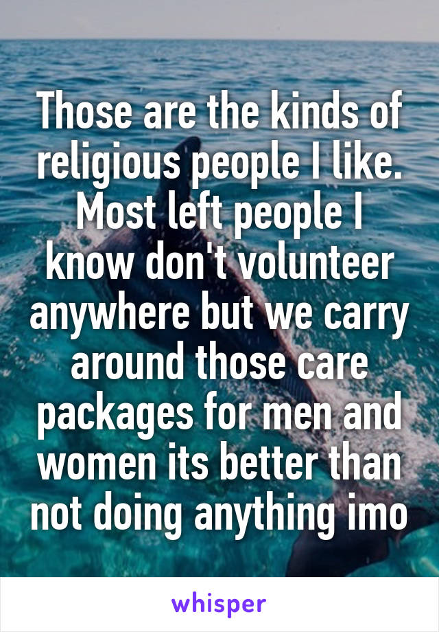 Those are the kinds of religious people I like. Most left people I know don't volunteer anywhere but we carry around those care packages for men and women its better than not doing anything imo