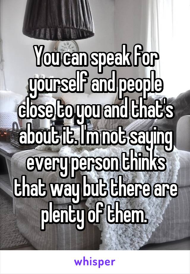 You can speak for yourself and people close to you and that's about it. I'm not saying every person thinks that way but there are plenty of them. 