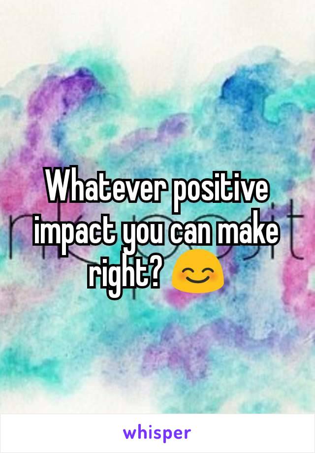 Whatever positive impact you can make right? 😊