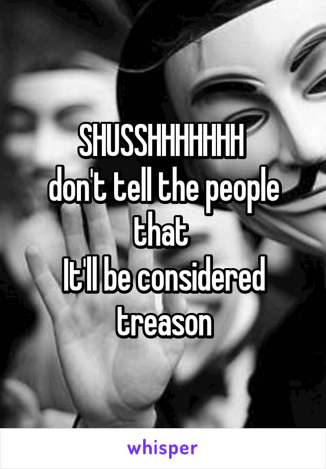 SHUSSHHHHHHH 
don't tell the people that 
It'll be considered treason