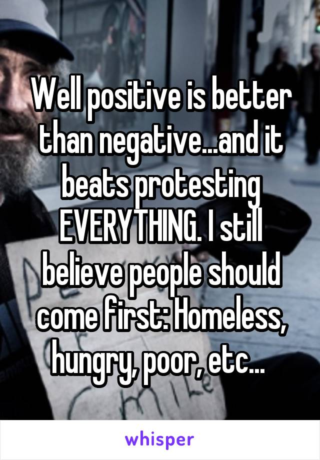 Well positive is better than negative...and it beats protesting EVERYTHING. I still believe people should come first: Homeless, hungry, poor, etc... 