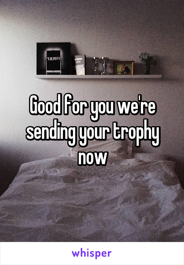 Good for you we're sending your trophy now