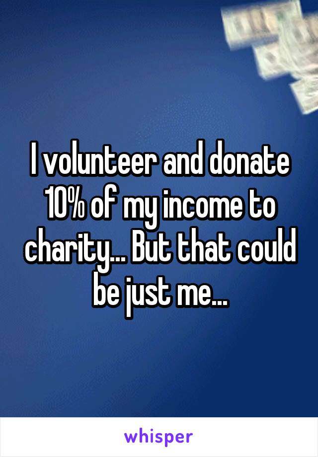 I volunteer and donate 10% of my income to charity... But that could be just me...