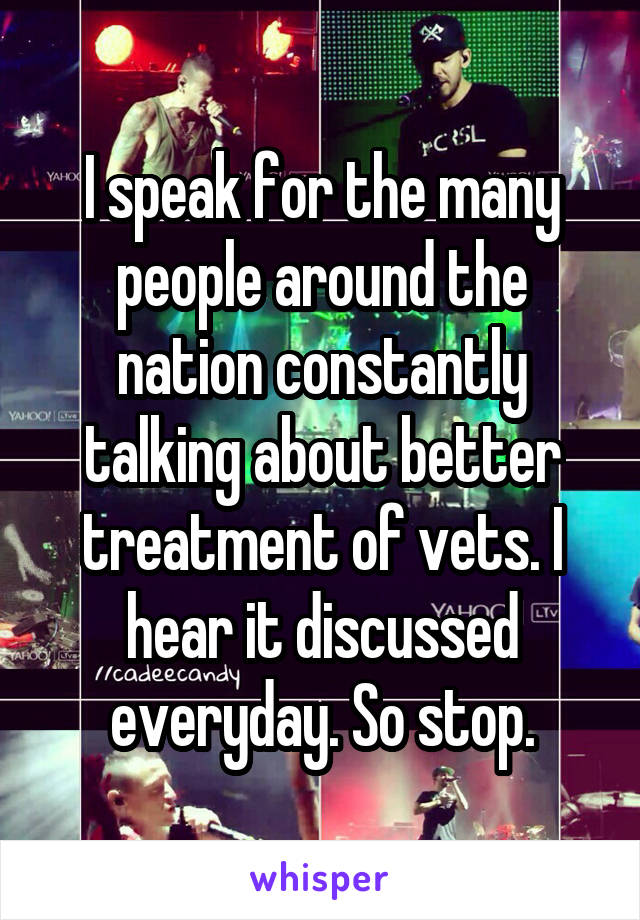 I speak for the many people around the nation constantly talking about better treatment of vets. I hear it discussed everyday. So stop.