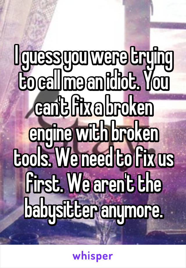 I guess you were trying to call me an idiot. You can't fix a broken engine with broken tools. We need to fix us first. We aren't the babysitter anymore.