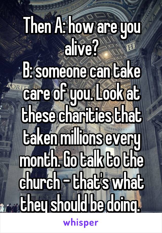 Then A: how are you alive?
B: someone can take care of you. Look at these charities that taken millions every month. Go talk to the church - that's what they should be doing. 