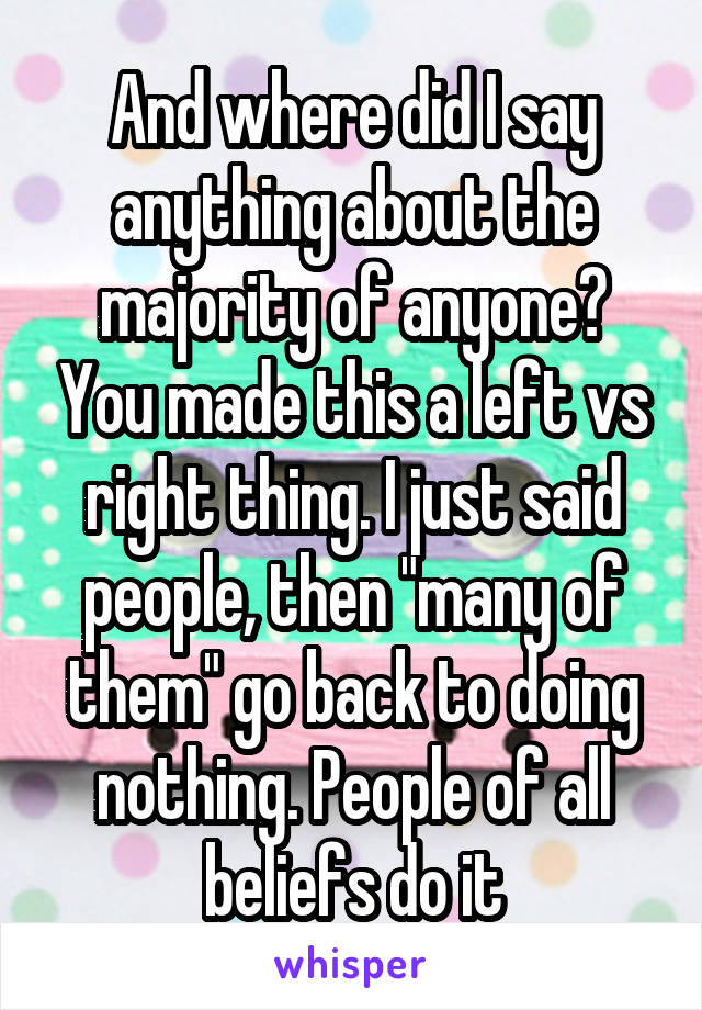 And where did I say anything about the majority of anyone? You made this a left vs right thing. I just said people, then "many of them" go back to doing nothing. People of all beliefs do it