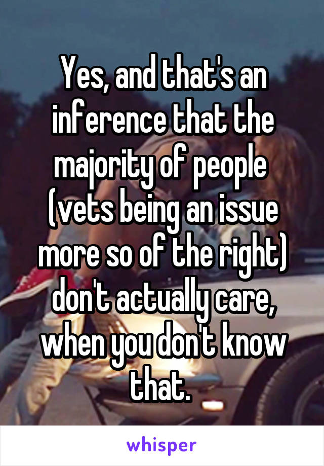 Yes, and that's an inference that the majority of people  (vets being an issue more so of the right) don't actually care, when you don't know that. 