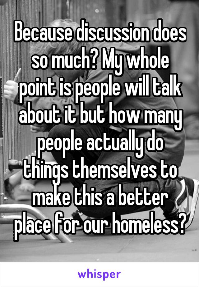 Because discussion does so much? My whole point is people will talk about it but how many people actually do things themselves to make this a better place for our homeless? 