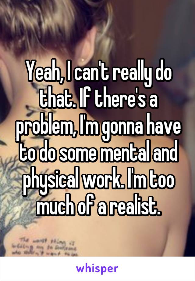 Yeah, I can't really do that. If there's a problem, I'm gonna have to do some mental and physical work. I'm too much of a realist.