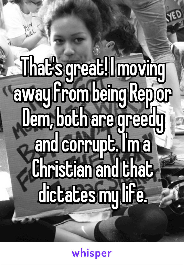 That's great! I moving away from being Rep or Dem, both are greedy and corrupt. I'm a Christian and that dictates my life.