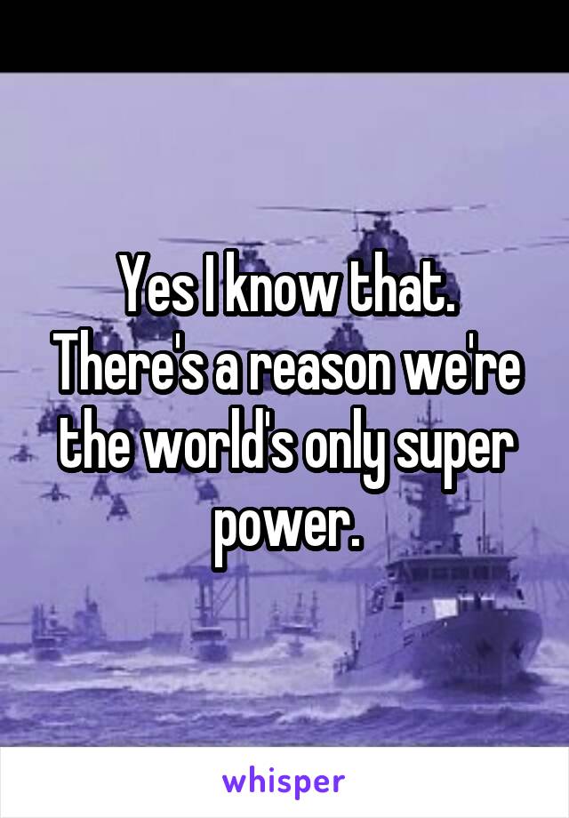 Yes I know that. There's a reason we're the world's only super power.