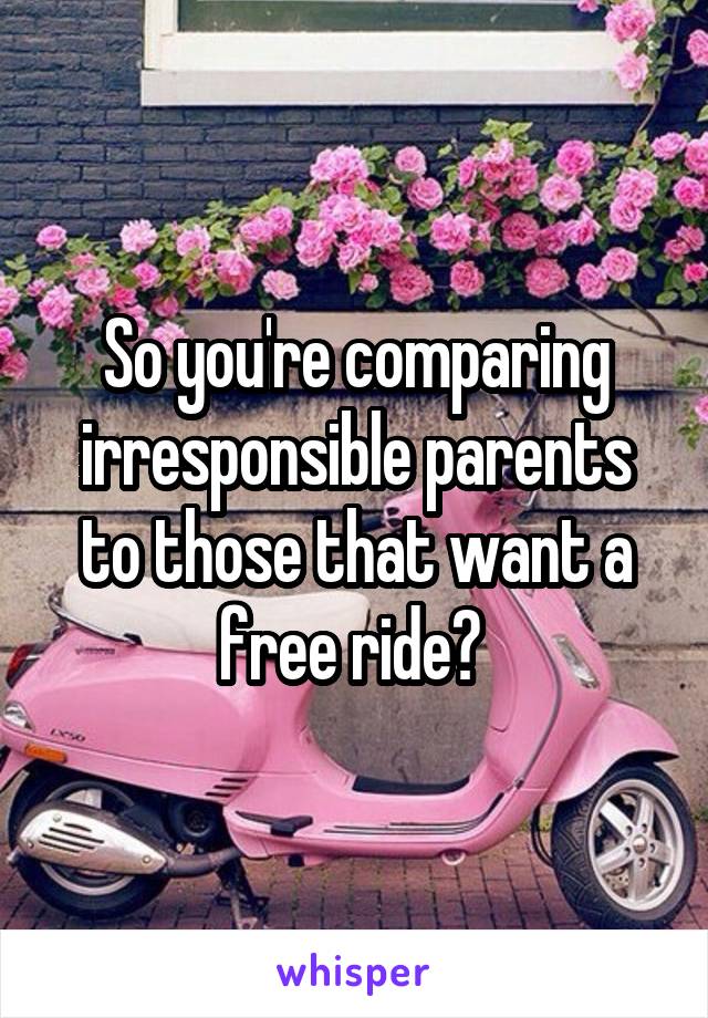 So you're comparing irresponsible parents to those that want a free ride? 