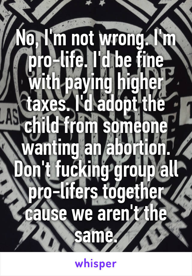 No, I'm not wrong. I'm pro-life. I'd be fine with paying higher taxes. I'd adopt the child from someone wanting an abortion. Don't fucking group all pro-lifers together cause we aren't the same.