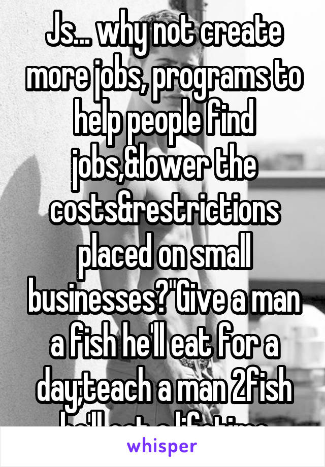 Js... why not create more jobs, programs to help people find jobs,&lower the costs&restrictions placed on small businesses?"Give a man a fish he'll eat for a day;teach a man 2fish he'll eat a lifetime
