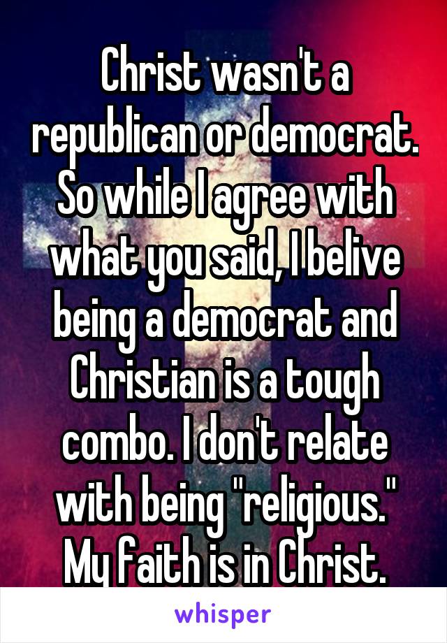 Christ wasn't a republican or democrat. So while I agree with what you said, I belive being a democrat and Christian is a tough combo. I don't relate with being "religious." My faith is in Christ.