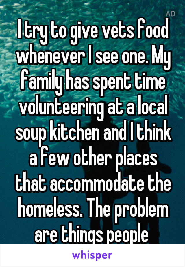 I try to give vets food whenever I see one. My family has spent time volunteering at a local soup kitchen and I think a few other places that accommodate the homeless. The problem are things people 