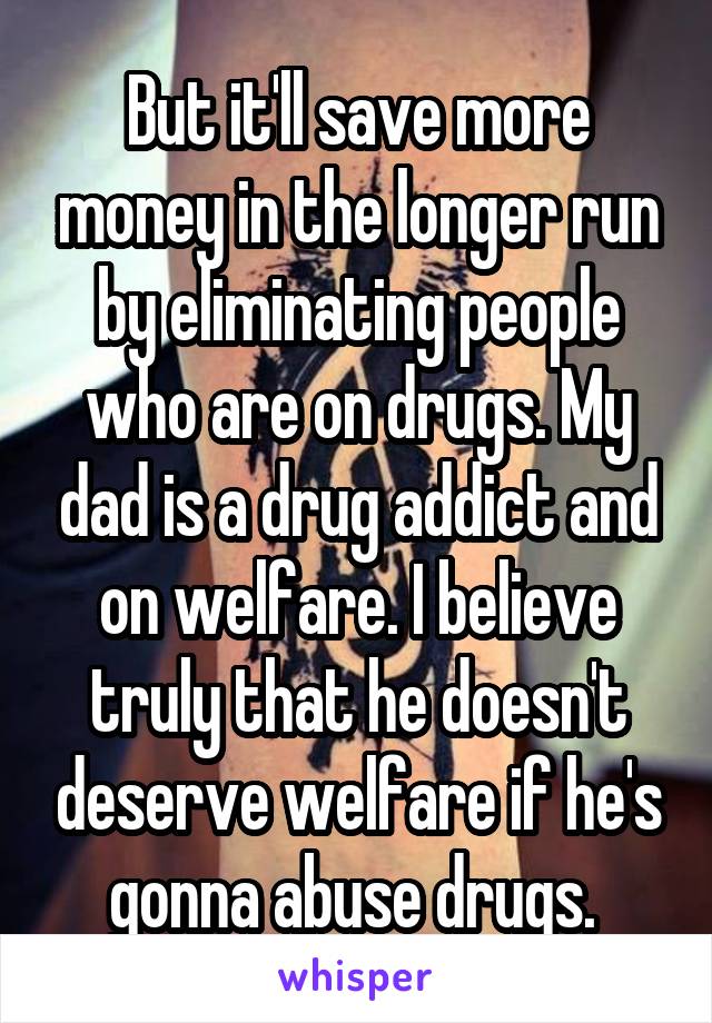 But it'll save more money in the longer run by eliminating people who are on drugs. My dad is a drug addict and on welfare. I believe truly that he doesn't deserve welfare if he's gonna abuse drugs. 