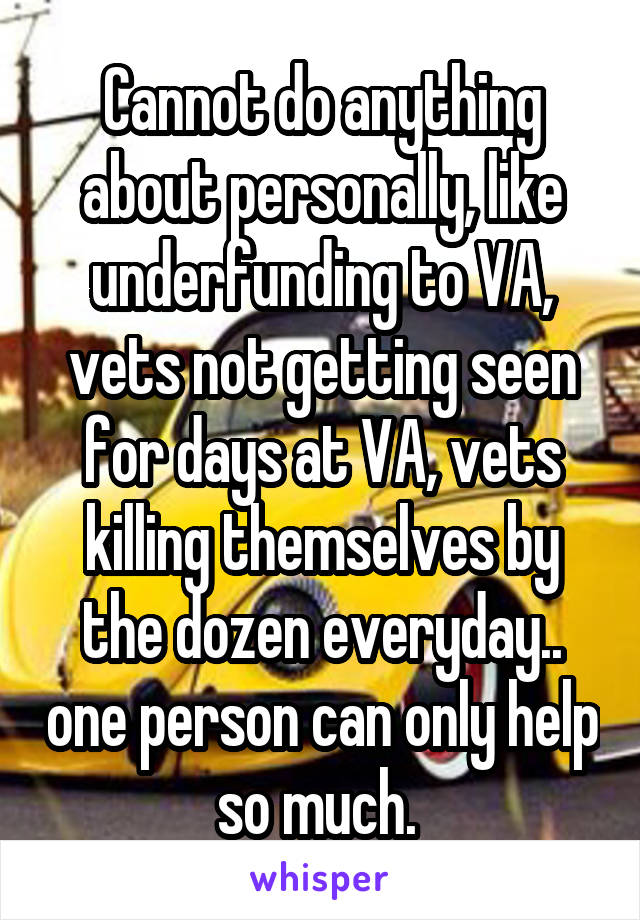 Cannot do anything about personally, like underfunding to VA, vets not getting seen for days at VA, vets killing themselves by the dozen everyday.. one person can only help so much. 