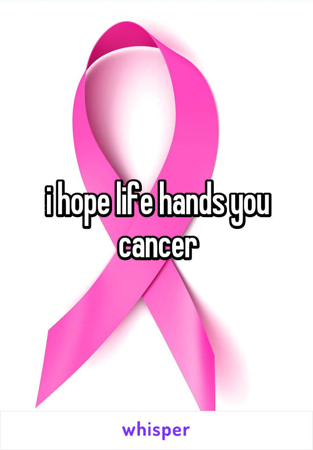 i hope life hands you cancer