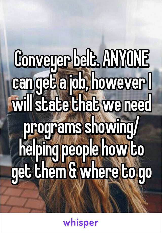 Conveyer belt. ANYONE can get a job, however I will state that we need programs showing/ helping people how to get them & where to go