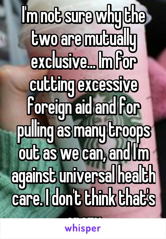 I'm not sure why the two are mutually exclusive... Im for cutting excessive foreign aid and for pulling as many troops out as we can, and I'm against universal health care. I don't think that's crazy