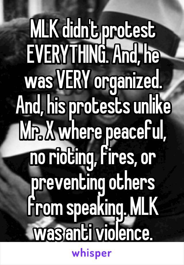 MLK didn't protest EVERYTHING. And, he was VERY organized. And, his protests unlike Mr. X where peaceful, no rioting, fires, or preventing others from speaking. MLK was anti violence.