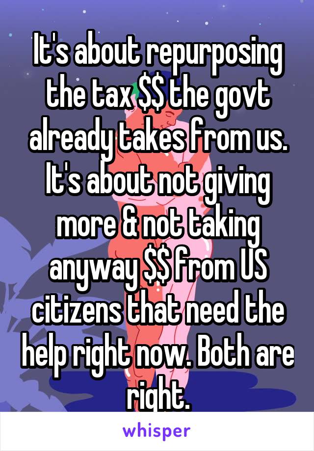 It's about repurposing the tax $$ the govt already takes from us. It's about not giving more & not taking anyway $$ from US citizens that need the help right now. Both are right.