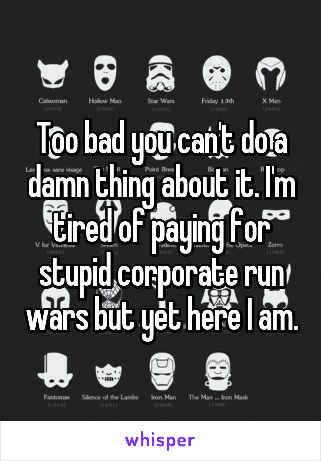 Too bad you can't do a damn thing about it. I'm tired of paying for stupid corporate run wars but yet here I am.