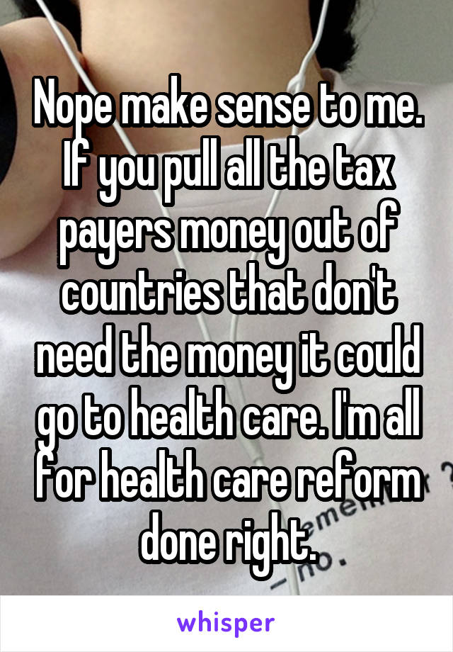 Nope make sense to me. If you pull all the tax payers money out of countries that don't need the money it could go to health care. I'm all for health care reform done right.