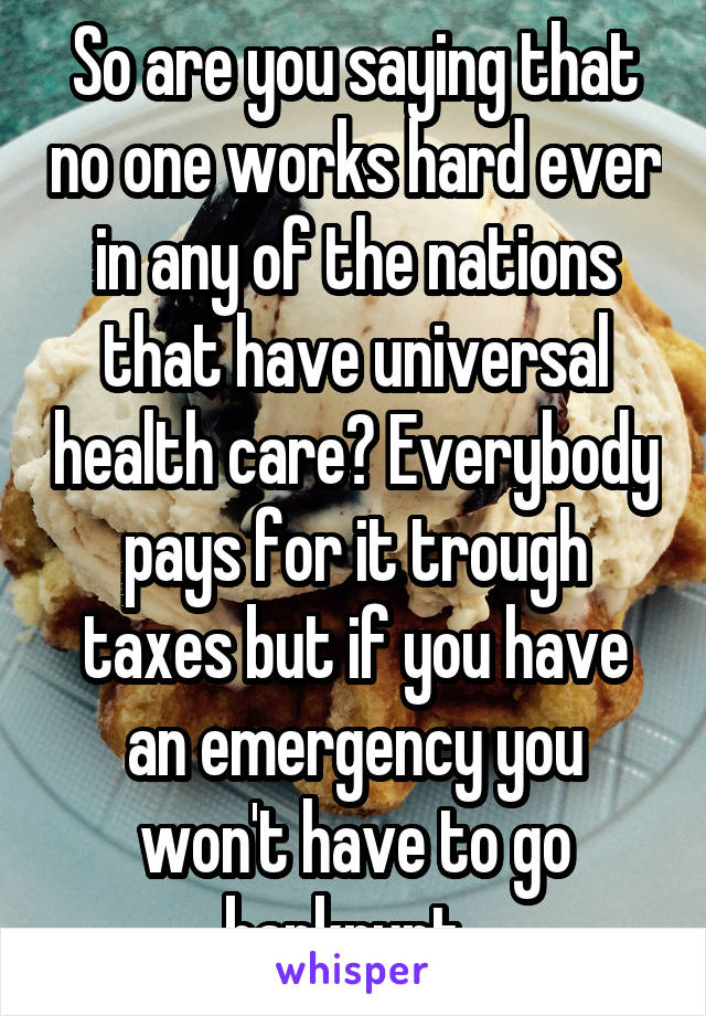 So are you saying that no one works hard ever in any of the nations that have universal health care? Everybody pays for it trough taxes but if you have an emergency you won't have to go bankrupt. 