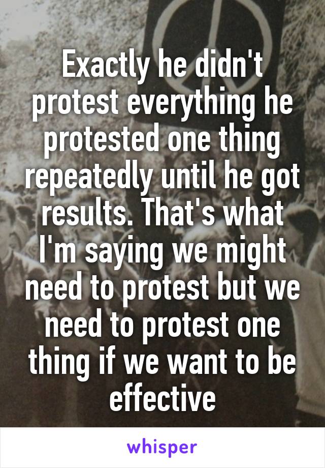 Exactly he didn't protest everything he protested one thing repeatedly until he got results. That's what I'm saying we might need to protest but we need to protest one thing if we want to be effective