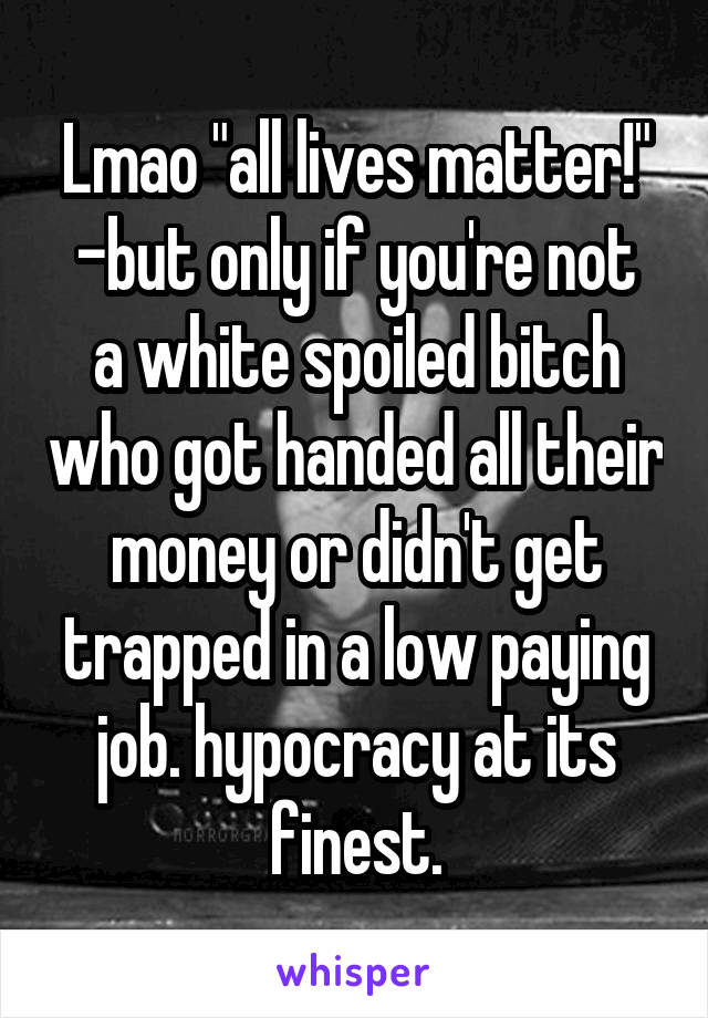 Lmao "all lives matter!"
-but only if you're not a white spoiled bitch who got handed all their money or didn't get trapped in a low paying job. hypocracy at its finest.