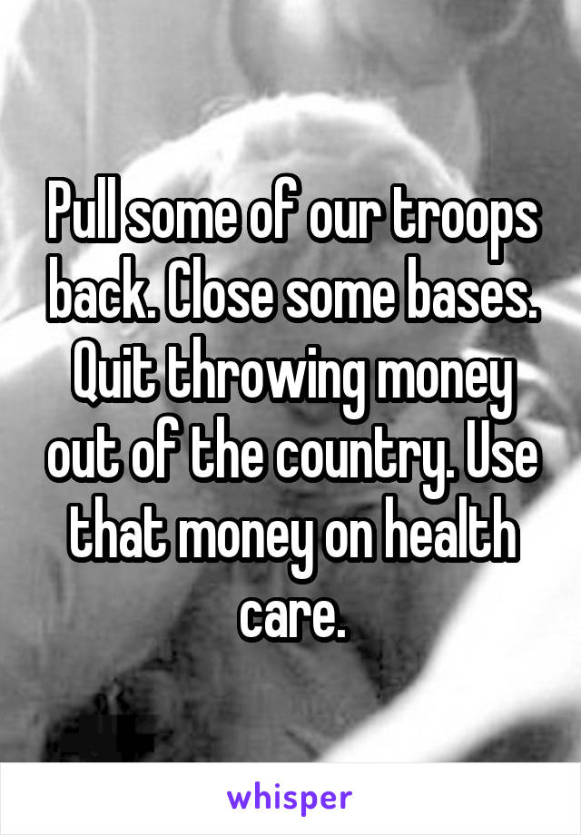 Pull some of our troops back. Close some bases. Quit throwing money out of the country. Use that money on health care.