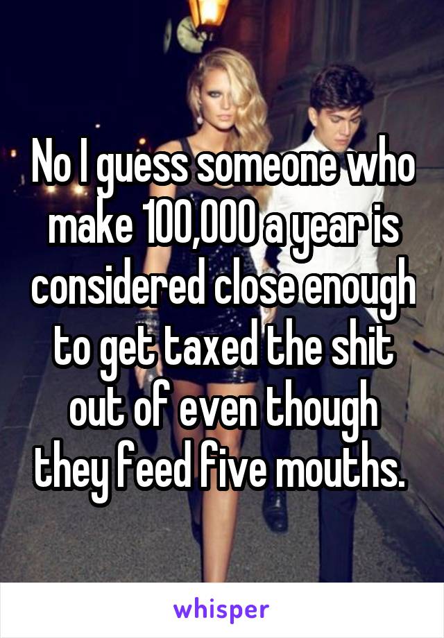 No I guess someone who make 100,000 a year is considered close enough to get taxed the shit out of even though they feed five mouths. 