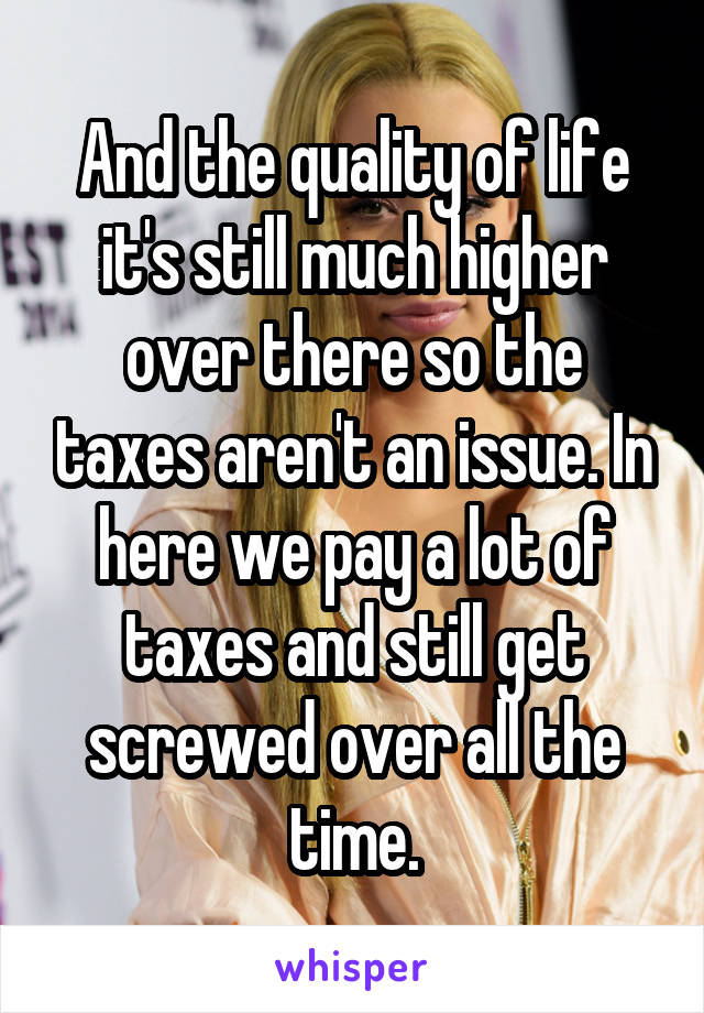 And the quality of life it's still much higher over there so the taxes aren't an issue. In here we pay a lot of taxes and still get screwed over all the time.