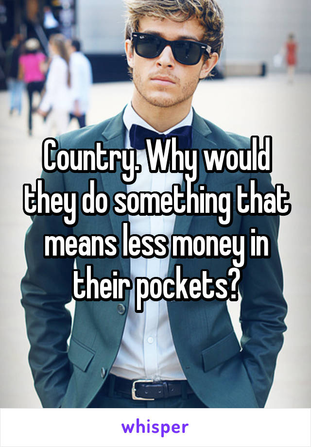 Country. Why would they do something that means less money in their pockets?