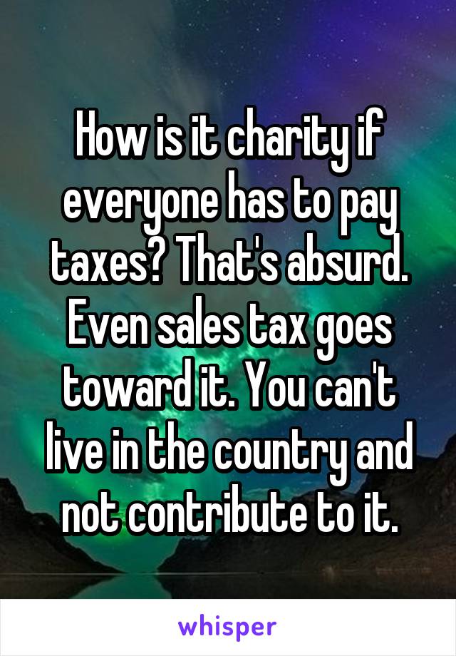 How is it charity if everyone has to pay taxes? That's absurd. Even sales tax goes toward it. You can't live in the country and not contribute to it.