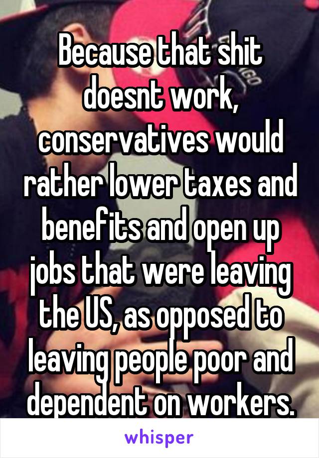 Because that shit doesnt work, conservatives would rather lower taxes and benefits and open up jobs that were leaving the US, as opposed to leaving people poor and dependent on workers.