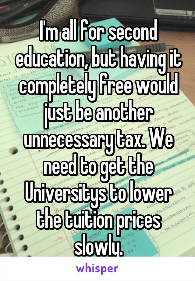 I'm all for second education, but having it completely free would just be another unnecessary tax. We need to get the Universitys to lower the tuition prices slowly.