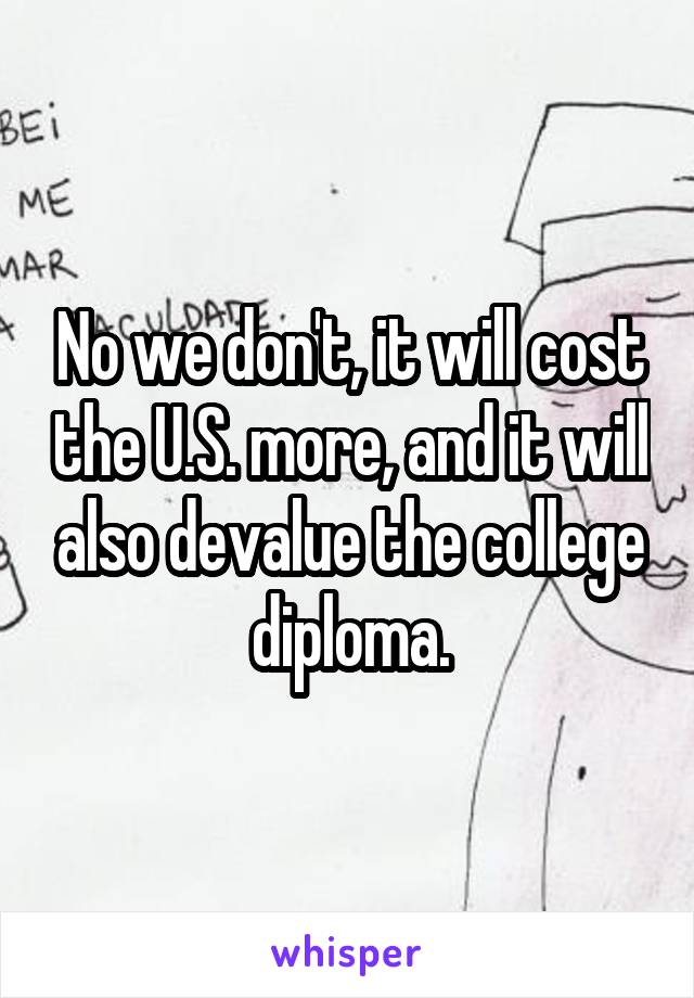 No we don't, it will cost the U.S. more, and it will also devalue the college diploma.
