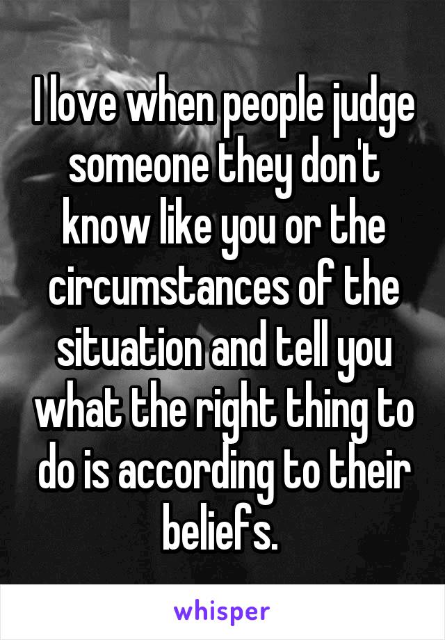 I love when people judge someone they don't know like you or the circumstances of the situation and tell you what the right thing to do is according to their beliefs. 