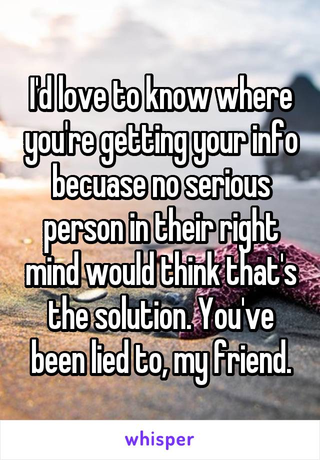 I'd love to know where you're getting your info becuase no serious person in their right mind would think that's the solution. You've been lied to, my friend.