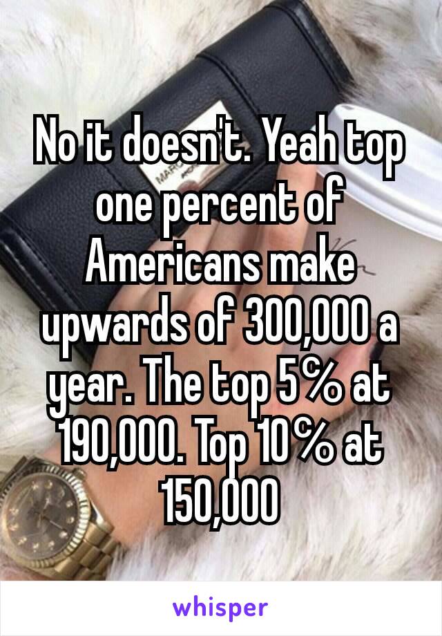 No it doesn't. Yeah top one percent of Americans make upwards of 300,000 a year. The top 5℅ at 190,000. Top 10℅ at 150,000