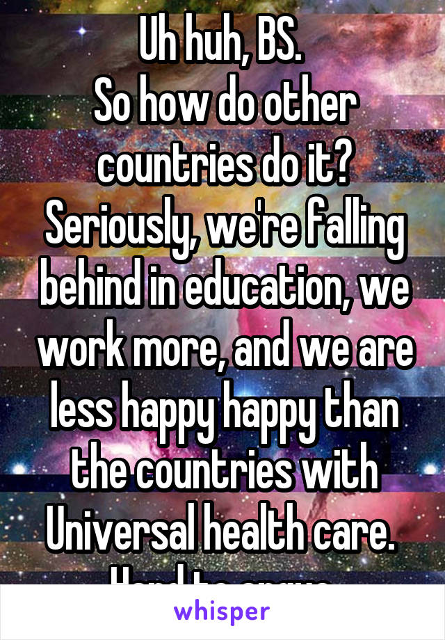 Uh huh, BS. 
So how do other countries do it? Seriously, we're falling behind in education, we work more, and we are less happy happy than the countries with Universal health care. 
Hard to argue.